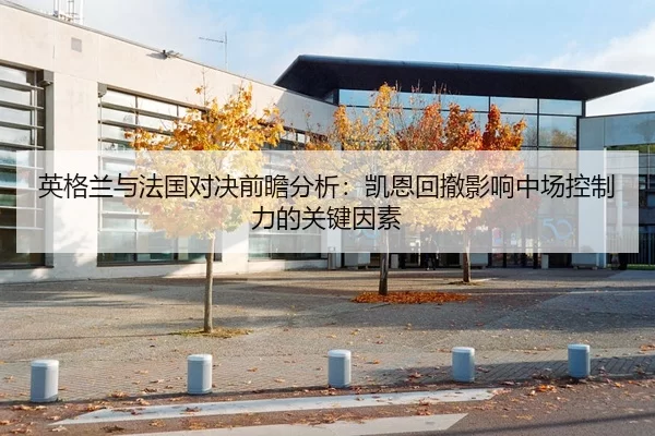 英格兰与法国对决前瞻分析：凯恩回撤影响中场控制力的关键因素