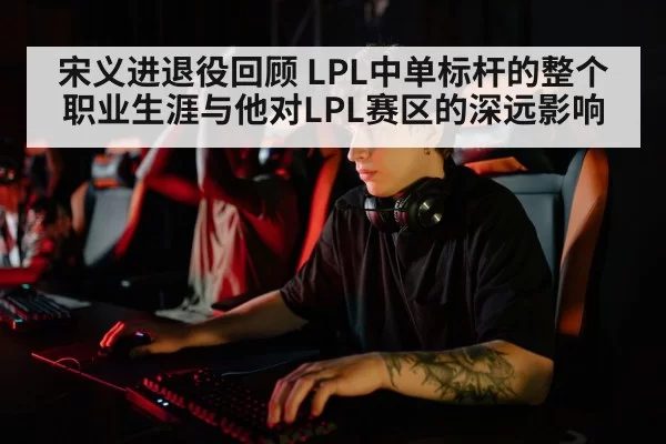 宋义进退役回顾 LPL中单标杆的整个职业生涯与他对LPL赛区的深远影响